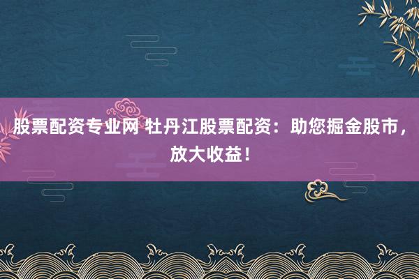 股票配资专业网 牡丹江股票配资：助您掘金股市，放大收益！