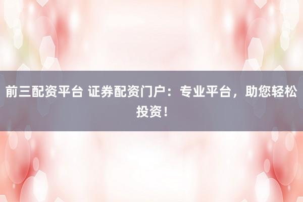 前三配资平台 证券配资门户：专业平台，助您轻松投资！