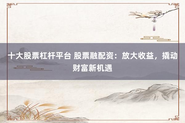 十大股票杠杆平台 股票融配资:放大收益,撬动财富新机遇