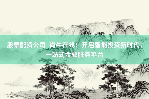 股票配资公司  尚牛在线：开启智能投资新时代，一站式金融服务平台