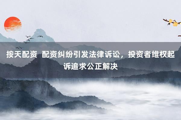 按天配资  配资纠纷引发法律诉讼，投资者维权起诉追求公正解决