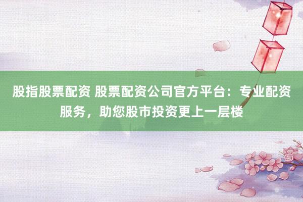 股指股票配资 股票配资公司官方平台:专业配资服务,助您股市投资更上一层楼