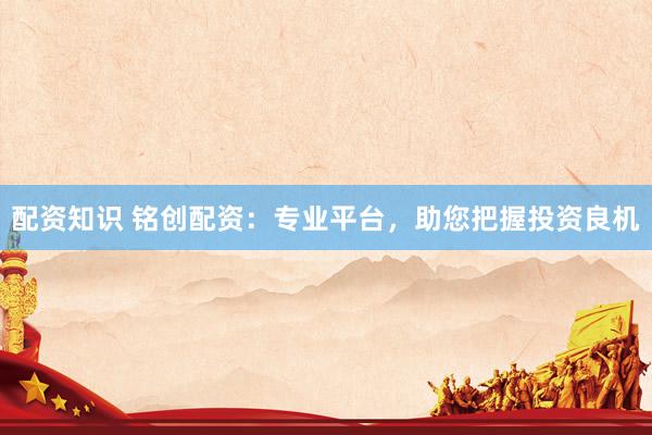 配资知识 铭创配资：专业平台，助您把握投资良机