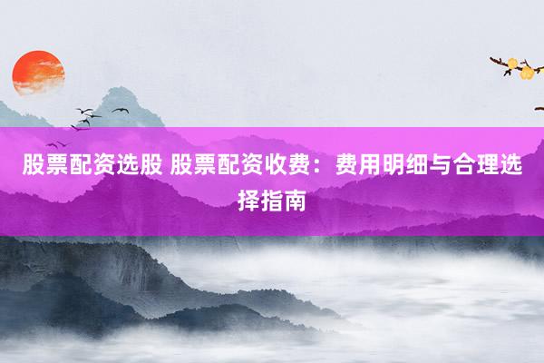 股票配资选股 股票配资收费:费用明细与合理选择指南