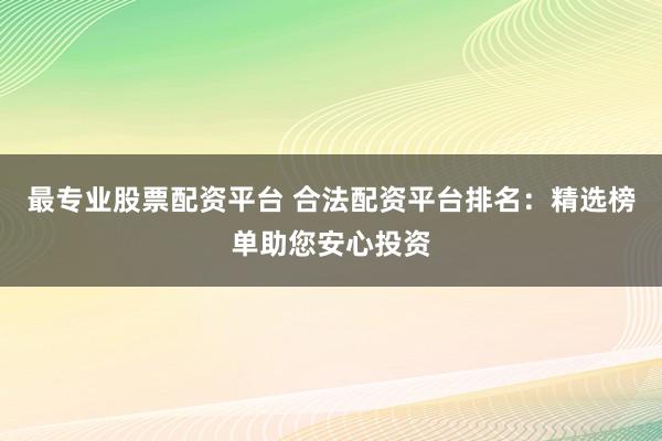 最专业股票配资平台 合法配资平台排名:精选榜单助您安心投资