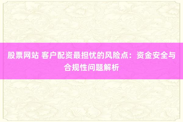 股票网站 客户配资最担忧的风险点:资金安全与合规性问题解析