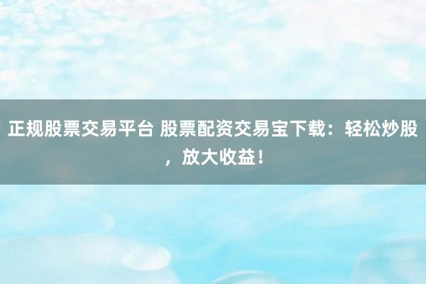 正规股票交易平台 股票配资交易宝下载：轻松炒股，放大收益！