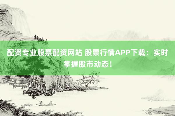 配资专业股票配资网站 股票行情APP下载:实时掌握股市动态!