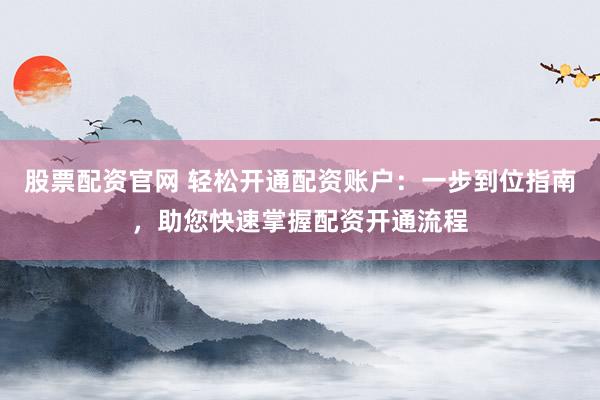 股票配资官网 轻松开通配资账户：一步到位指南，助您快速掌握配资开通流程