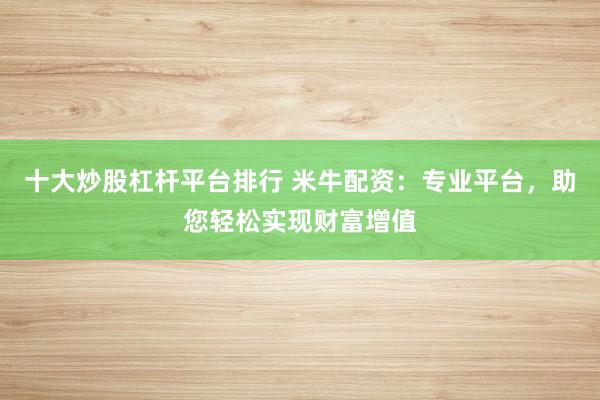 十大炒股杠杆平台排行 米牛配资：专业平台，助您轻松实现财富增值