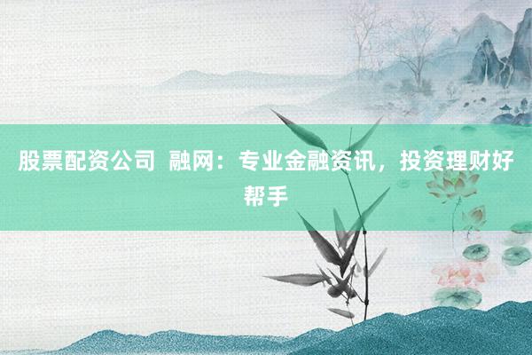 股票配资公司  融网：专业金融资讯，投资理财好帮手