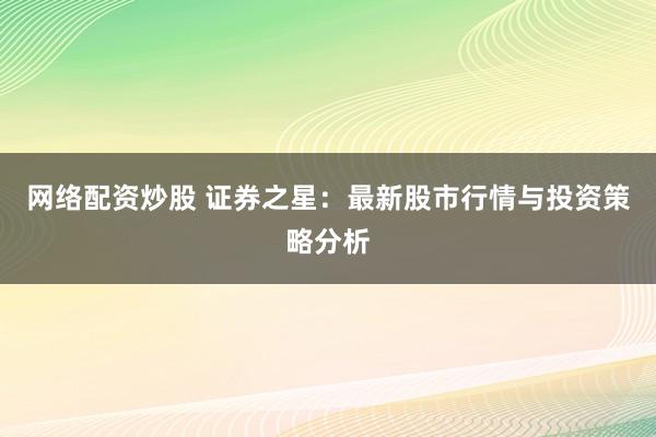 网络配资炒股 证券之星：最新股市行情与投资策略分析