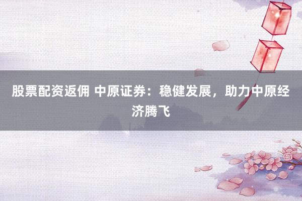 股票配资返佣 中原证券：稳健发展，助力中原经济腾飞
