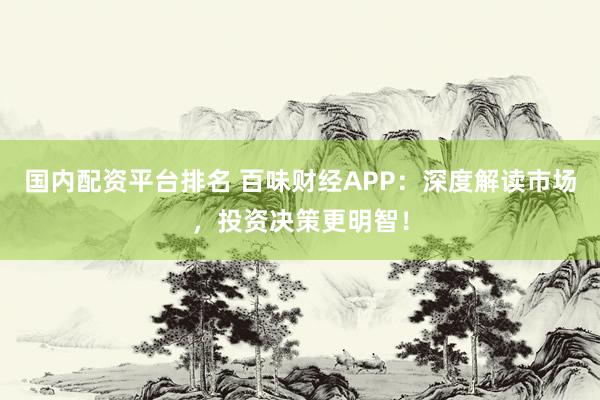 国内配资平台排名 百味财经APP：深度解读市场，投资决策更明智！