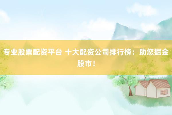 专业股票配资平台 十大配资公司排行榜：助您掘金股市！