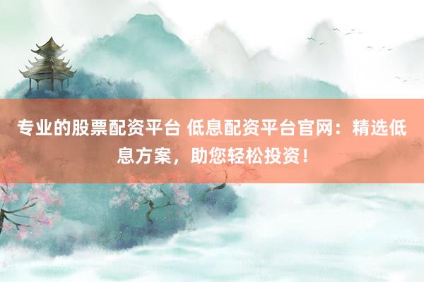 专业的股票配资平台 低息配资平台官网：精选低息方案，助您轻松投资！