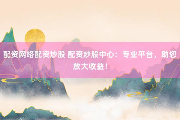 配资网络配资炒股 配资炒股中心：专业平台，助您放大收益！
