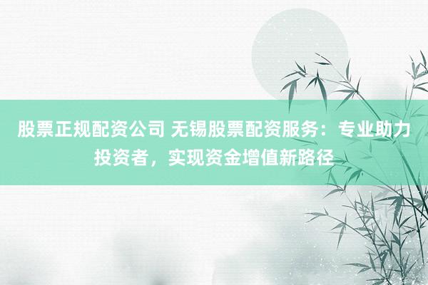 股票正规配资公司 无锡股票配资服务：专业助力投资者，实现资金增值新路径