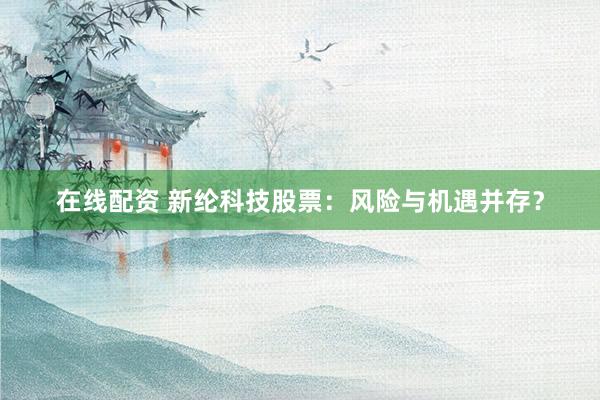 在线配资 新纶科技股票：风险与机遇并存？