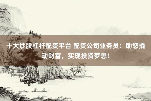 十大炒股杠杆配资平台 配资公司业务员:助您撬动财富,实现投资梦想!