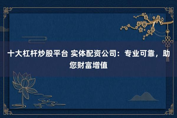 十大杠杆炒股平台 实体配资公司：专业可靠，助您财富增值