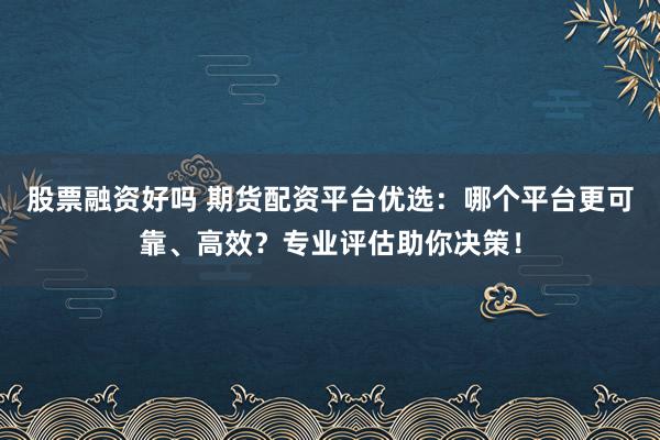 股票融资好吗 期货配资平台优选：哪个平台更可靠、高效？专业评估助你决策！