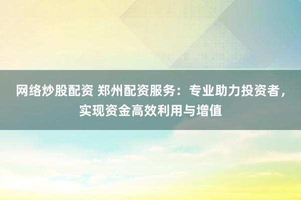 网络炒股配资 郑州配资服务：专业助力投资者，实现资金高效利用与增值