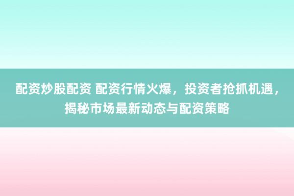 配资炒股配资 配资行情火爆,投资者抢抓机遇,揭秘市场最新动态与配资策略
