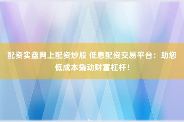 配资实盘网上配资炒股 低息配资交易平台：助您低成本撬动财富杠杆！