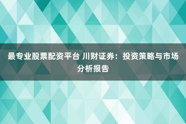 最专业股票配资平台 川财证券：投资策略与市场分析报告