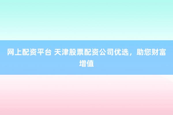 网上配资平台 天津股票配资公司优选，助您财富增值