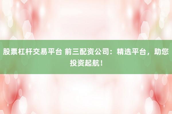 股票杠杆交易平台 前三配资公司：精选平台，助您投资起航！