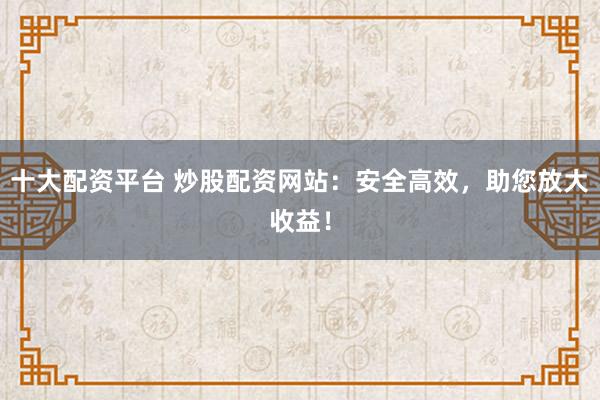 十大配资平台 炒股配资网站：安全高效，助您放大收益！