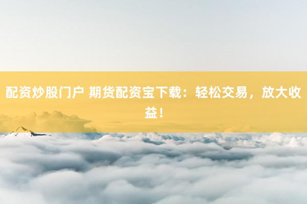 配资炒股门户 期货配资宝下载：轻松交易，放大收益！