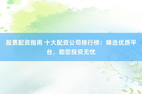 股票配资指南 十大配资公司排行榜:精选优质平台,助您投资无忧