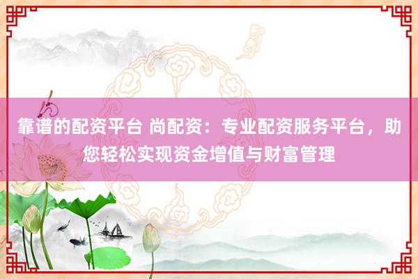 靠谱的配资平台 尚配资:专业配资服务平台,助您轻松实现资金增值与财富管理