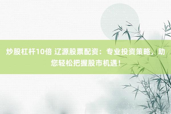 炒股杠杆10倍 辽源股票配资：专业投资策略，助您轻松把握股市机遇！