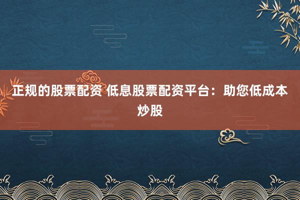 正规的股票配资 低息股票配资平台:助您低成本炒股