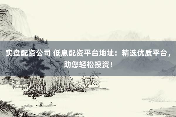 实盘配资公司 低息配资平台地址:精选优质平台,助您轻松投资!