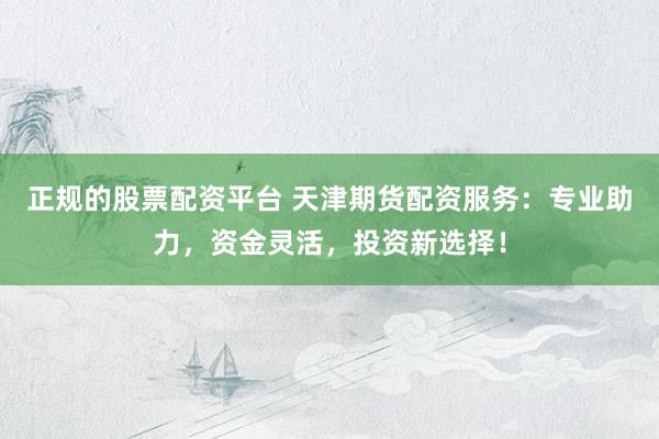 正规的股票配资平台 天津期货配资服务：专业助力，资金灵活，投资新选择！