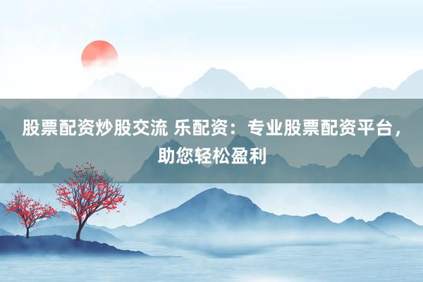 股票配资炒股交流 乐配资：专业股票配资平台，助您轻松盈利