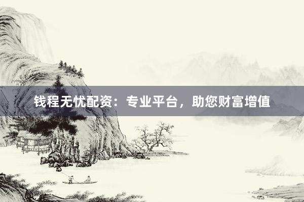 钱程无忧配资：专业平台，助您财富增值