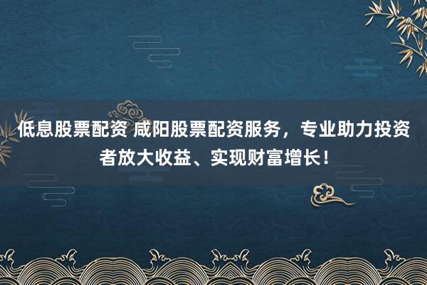 低息股票配资 咸阳股票配资服务，专业助力投资者放大收益、实现财富增长！