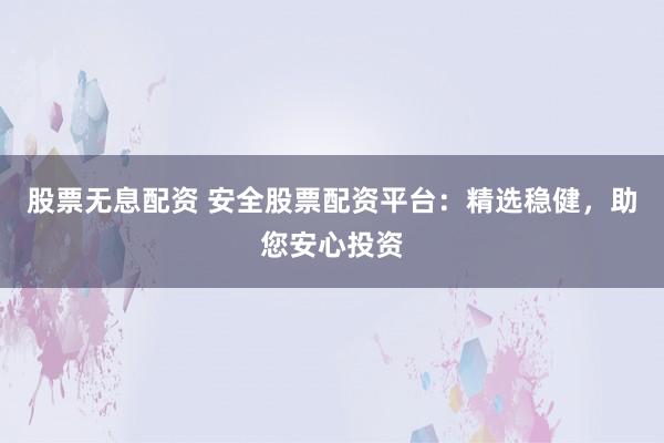 股票无息配资 安全股票配资平台：精选稳健，助您安心投资
