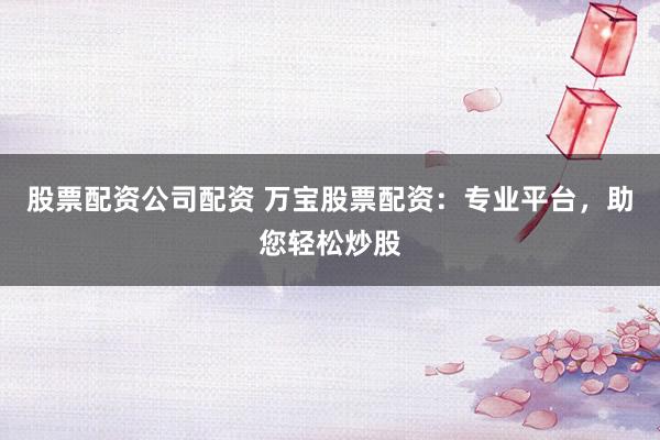 股票配资公司配资 万宝股票配资：专业平台，助您轻松炒股