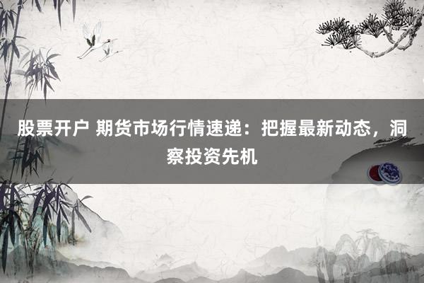 股票开户 期货市场行情速递：把握最新动态，洞察投资先机