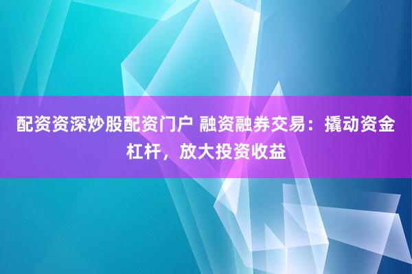 配资资深炒股配资门户 融资融券交易：撬动资金杠杆，放大投资收益