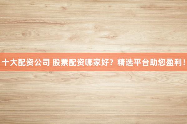 十大配资公司 股票配资哪家好？精选平台助您盈利！