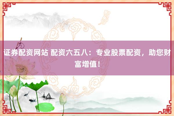 证券配资网站 配资六五八:专业股票配资,助您财富增值!
