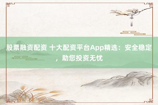 股票融资配资 十大配资平台App精选：安全稳定，助您投资无忧